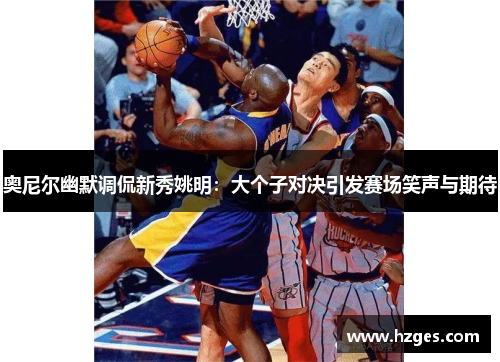 奥尼尔幽默调侃新秀姚明：大个子对决引发赛场笑声与期待