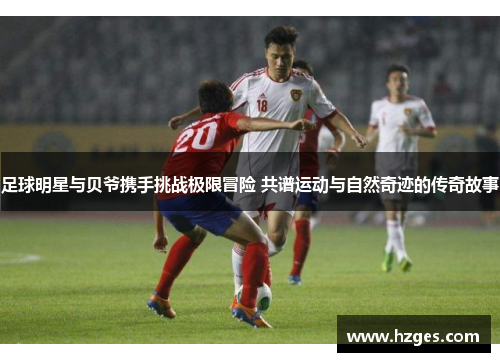 足球明星与贝爷携手挑战极限冒险 共谱运动与自然奇迹的传奇故事