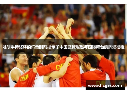姚明手持奖杯的传奇时刻揭示了中国篮球崛起与国际舞台的辉煌征程