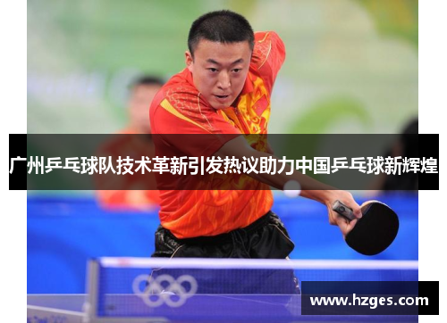 广州乒乓球队技术革新引发热议助力中国乒乓球新辉煌
