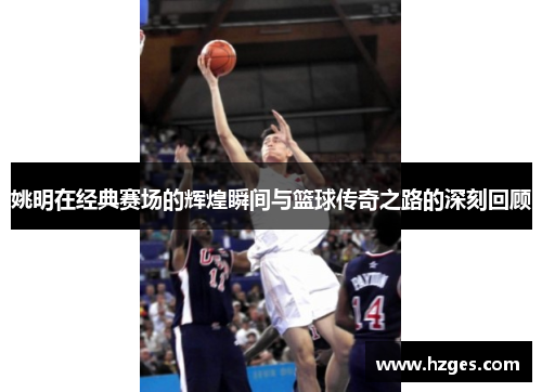姚明在经典赛场的辉煌瞬间与篮球传奇之路的深刻回顾
