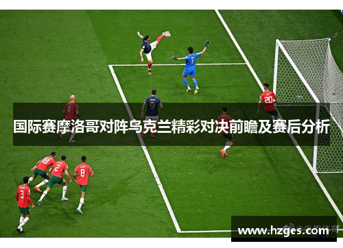 国际赛摩洛哥对阵乌克兰精彩对决前瞻及赛后分析